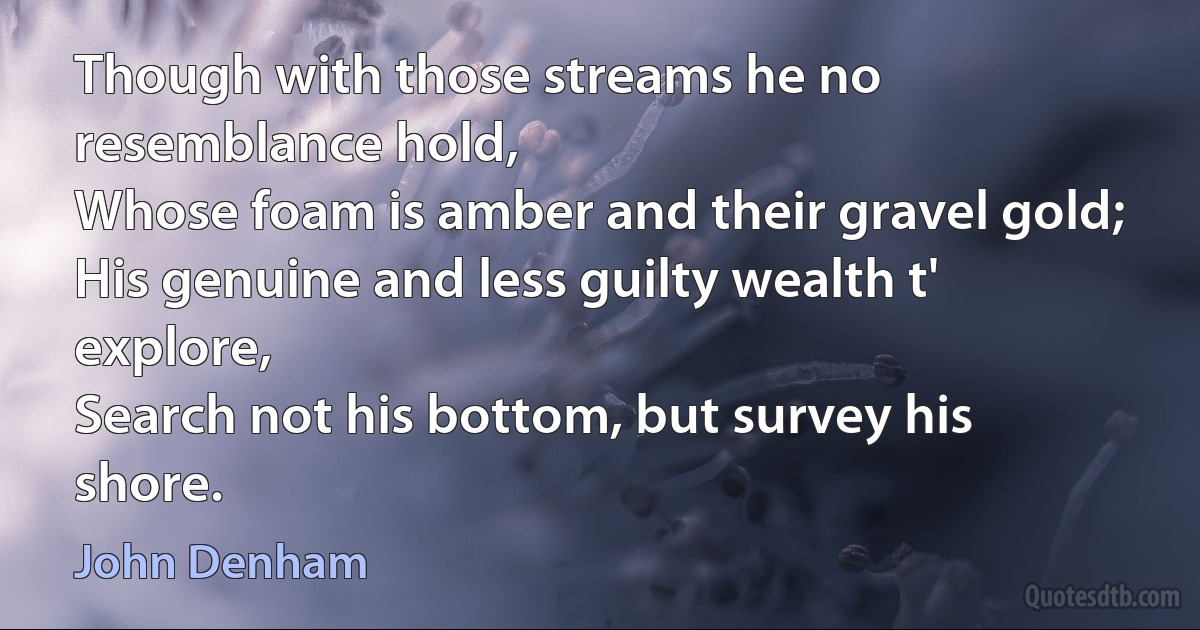 Though with those streams he no resemblance hold,
Whose foam is amber and their gravel gold;
His genuine and less guilty wealth t' explore,
Search not his bottom, but survey his shore. (John Denham)