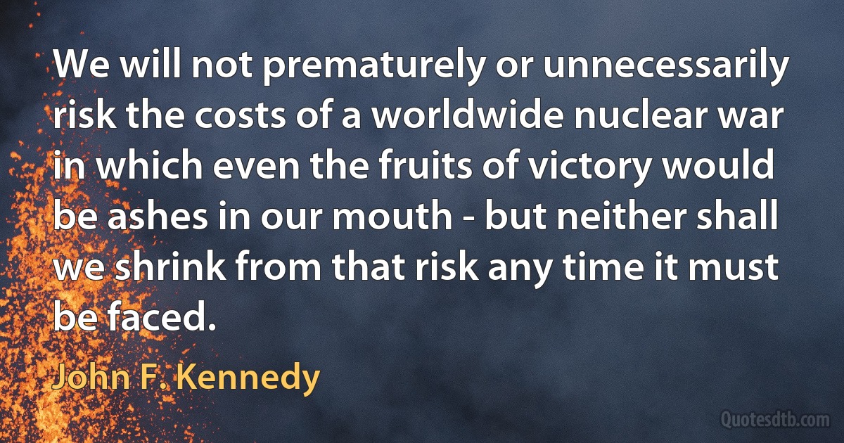 We will not prematurely or unnecessarily risk the costs of a worldwide nuclear war in which even the fruits of victory would be ashes in our mouth - but neither shall we shrink from that risk any time it must be faced. (John F. Kennedy)