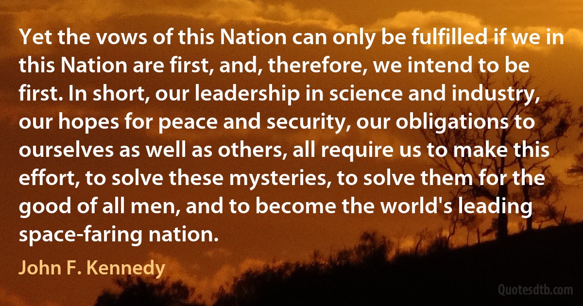 Yet the vows of this Nation can only be fulfilled if we in this Nation are first, and, therefore, we intend to be first. In short, our leadership in science and industry, our hopes for peace and security, our obligations to ourselves as well as others, all require us to make this effort, to solve these mysteries, to solve them for the good of all men, and to become the world's leading space-faring nation. (John F. Kennedy)