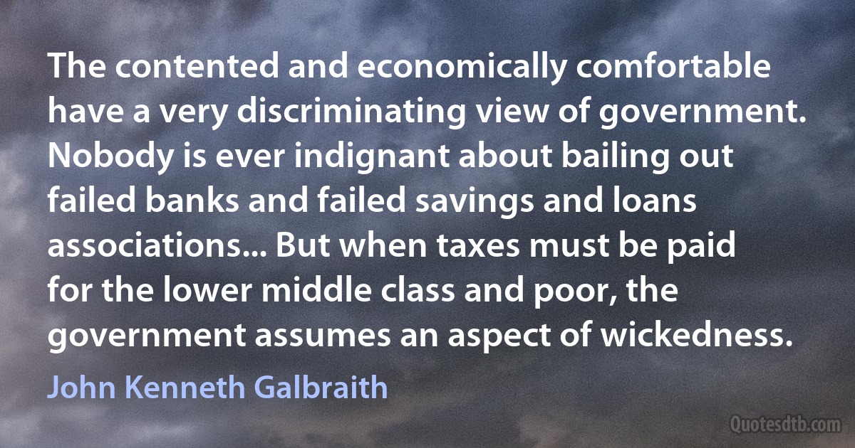 The contented and economically comfortable have a very discriminating view of government. Nobody is ever indignant about bailing out failed banks and failed savings and loans associations... But when taxes must be paid for the lower middle class and poor, the government assumes an aspect of wickedness. (John Kenneth Galbraith)