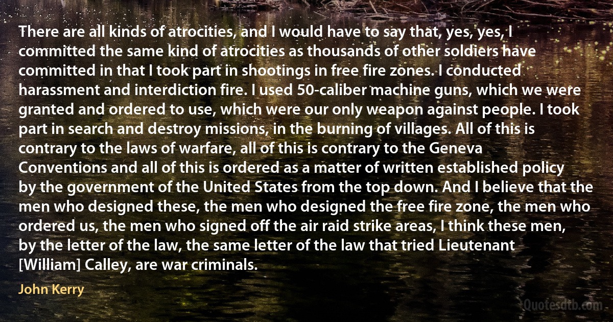 There are all kinds of atrocities, and I would have to say that, yes, yes, I committed the same kind of atrocities as thousands of other soldiers have committed in that I took part in shootings in free fire zones. I conducted harassment and interdiction fire. I used 50-caliber machine guns, which we were granted and ordered to use, which were our only weapon against people. I took part in search and destroy missions, in the burning of villages. All of this is contrary to the laws of warfare, all of this is contrary to the Geneva Conventions and all of this is ordered as a matter of written established policy by the government of the United States from the top down. And I believe that the men who designed these, the men who designed the free fire zone, the men who ordered us, the men who signed off the air raid strike areas, I think these men, by the letter of the law, the same letter of the law that tried Lieutenant [William] Calley, are war criminals. (John Kerry)