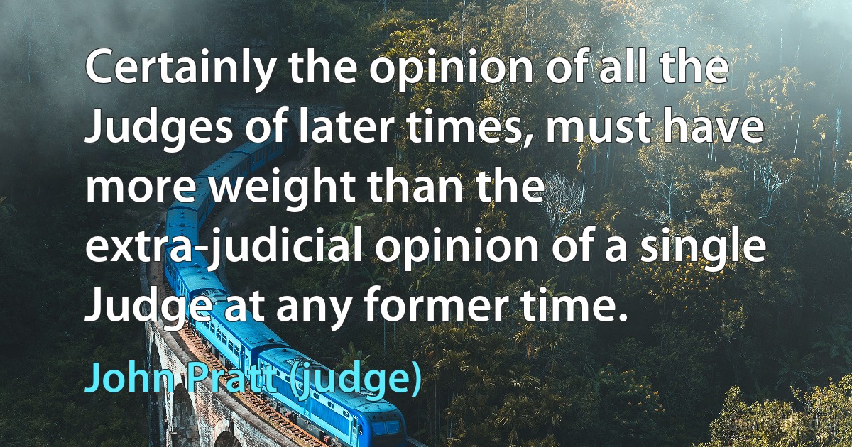 Certainly the opinion of all the Judges of later times, must have more weight than the extra-judicial opinion of a single Judge at any former time. (John Pratt (judge))