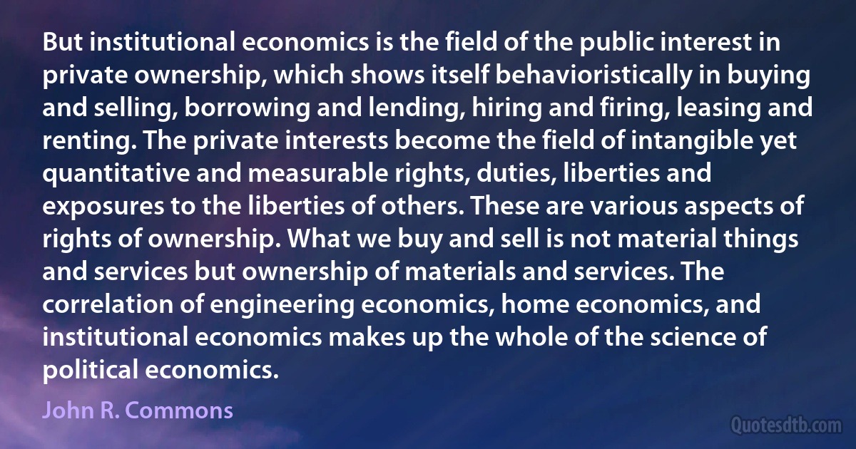 But institutional economics is the field of the public interest in private ownership, which shows itself behavioristically in buying and selling, borrowing and lending, hiring and firing, leasing and renting. The private interests become the field of intangible yet quantitative and measurable rights, duties, liberties and exposures to the liberties of others. These are various aspects of rights of ownership. What we buy and sell is not material things and services but ownership of materials and services. The correlation of engineering economics, home economics, and institutional economics makes up the whole of the science of political economics. (John R. Commons)