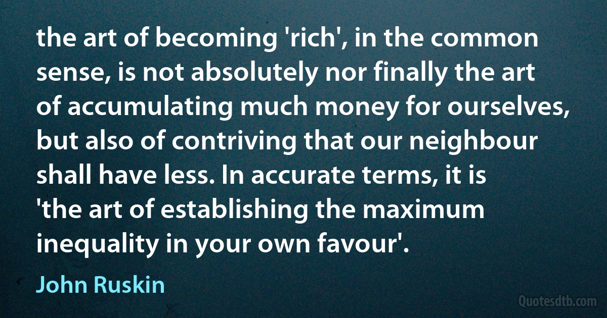 the art of becoming 'rich', in the common sense, is not absolutely nor finally the art of accumulating much money for ourselves, but also of contriving that our neighbour shall have less. In accurate terms, it is 'the art of establishing the maximum inequality in your own favour'. (John Ruskin)