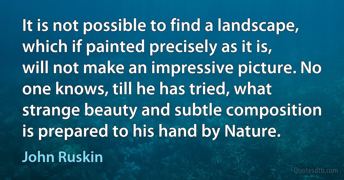 It is not possible to find a landscape, which if painted precisely as it is, will not make an impressive picture. No one knows, till he has tried, what strange beauty and subtle composition is prepared to his hand by Nature. (John Ruskin)