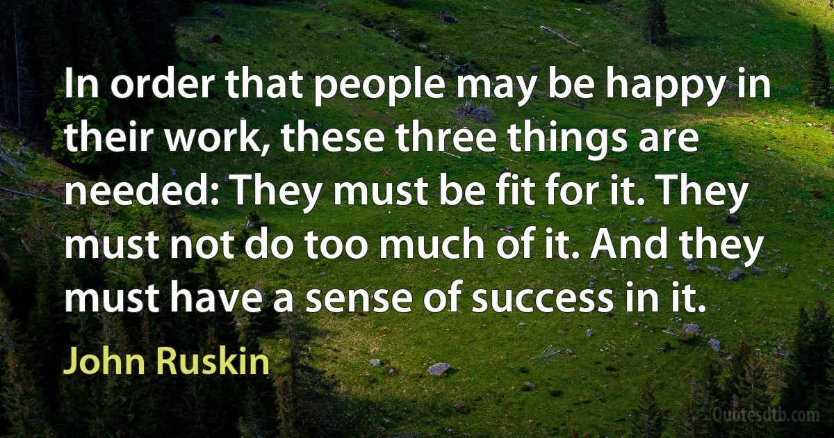 In order that people may be happy in their work, these three things are needed: They must be fit for it. They must not do too much of it. And they must have a sense of success in it. (John Ruskin)