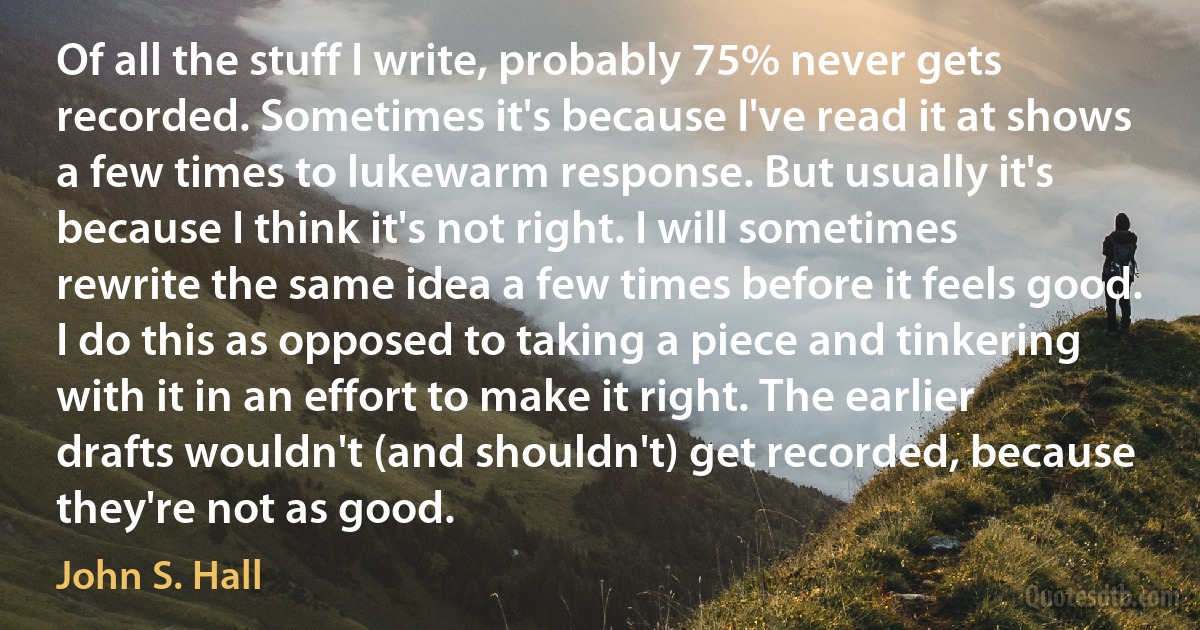 Of all the stuff I write, probably 75% never gets recorded. Sometimes it's because I've read it at shows a few times to lukewarm response. But usually it's because I think it's not right. I will sometimes rewrite the same idea a few times before it feels good. I do this as opposed to taking a piece and tinkering with it in an effort to make it right. The earlier drafts wouldn't (and shouldn't) get recorded, because they're not as good. (John S. Hall)