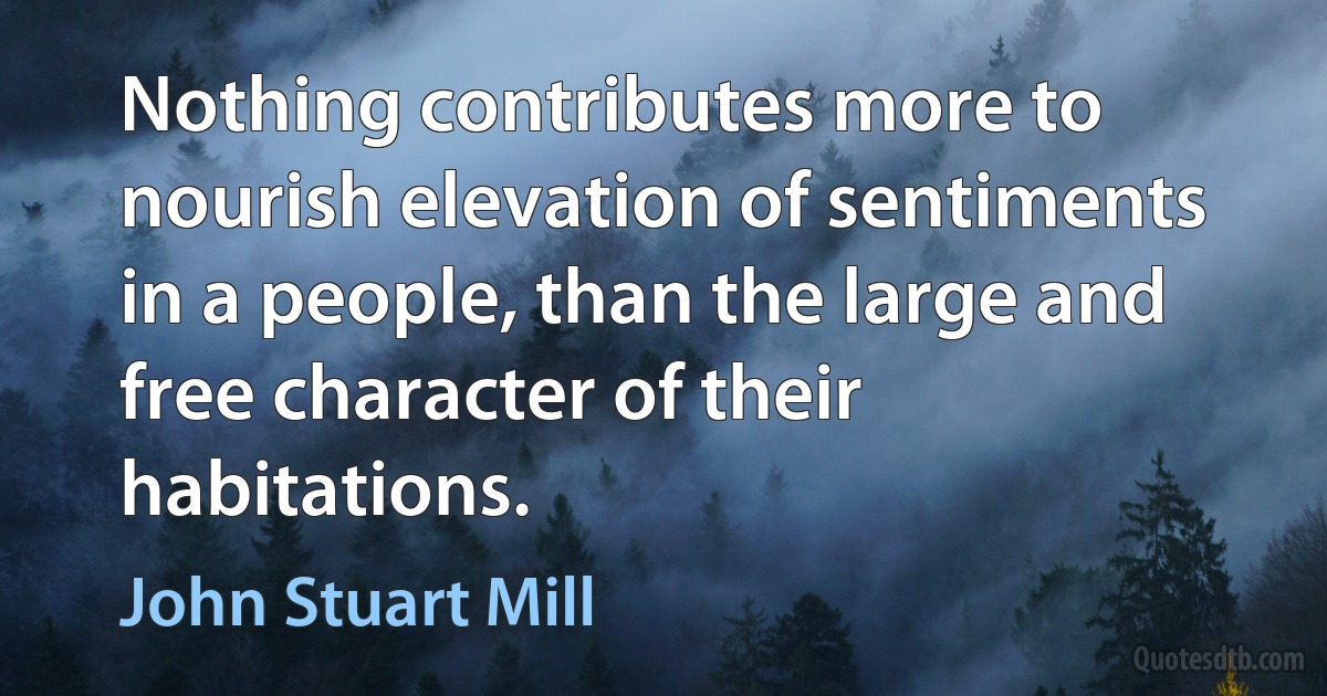 Nothing contributes more to nourish elevation of sentiments in a people, than the large and free character of their habitations. (John Stuart Mill)