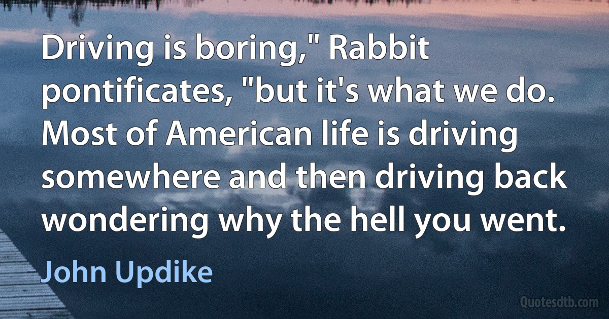 Driving is boring," Rabbit pontificates, "but it's what we do. Most of American life is driving somewhere and then driving back wondering why the hell you went. (John Updike)