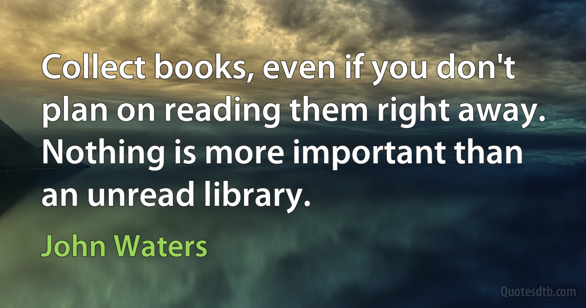 Collect books, even if you don't plan on reading them right away. Nothing is more important than an unread library. (John Waters)