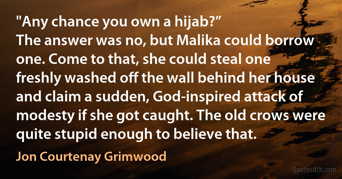 "Any chance you own a hijab?”
The answer was no, but Malika could borrow one. Come to that, she could steal one freshly washed off the wall behind her house and claim a sudden, God-inspired attack of modesty if she got caught. The old crows were quite stupid enough to believe that. (Jon Courtenay Grimwood)