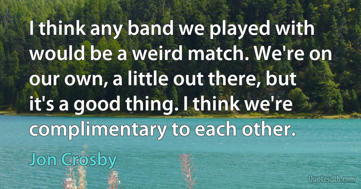 I think any band we played with would be a weird match. We're on our own, a little out there, but it's a good thing. I think we're complimentary to each other. (Jon Crosby)