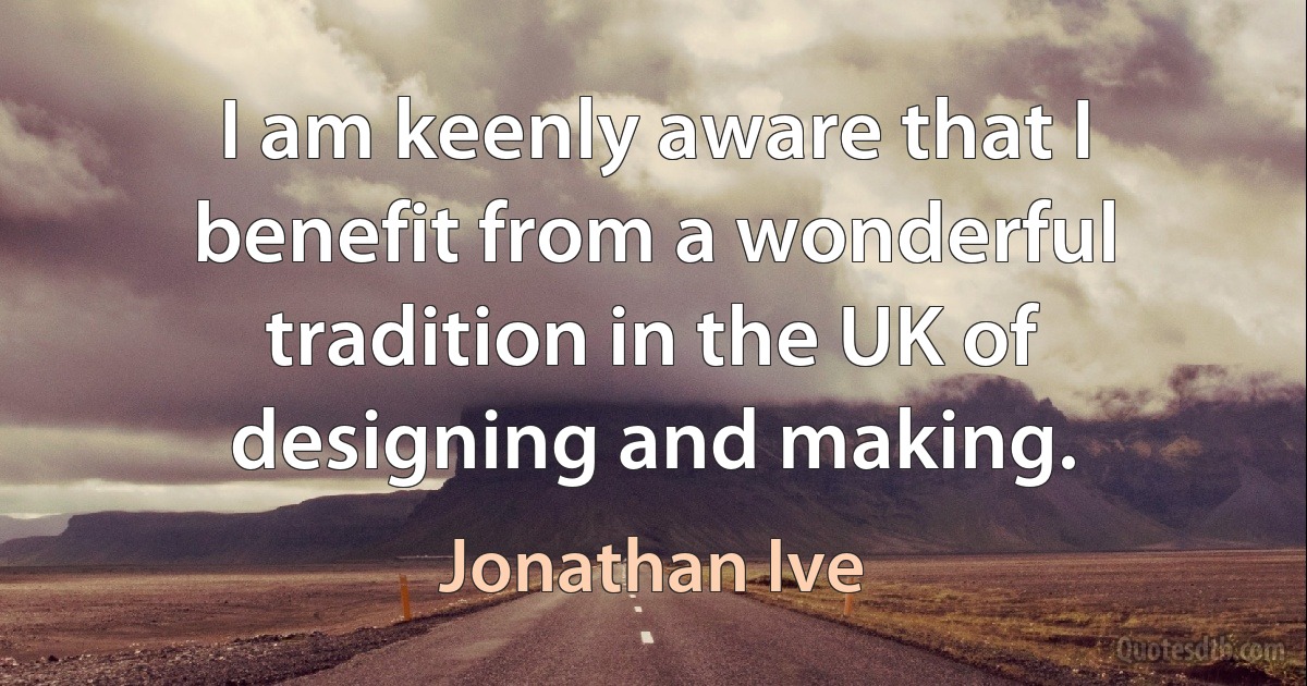 I am keenly aware that I benefit from a wonderful tradition in the UK of designing and making. (Jonathan Ive)