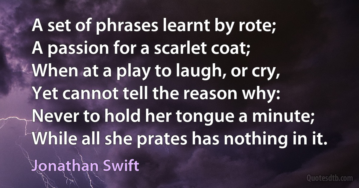 A set of phrases learnt by rote;
A passion for a scarlet coat;
When at a play to laugh, or cry,
Yet cannot tell the reason why:
Never to hold her tongue a minute;
While all she prates has nothing in it. (Jonathan Swift)