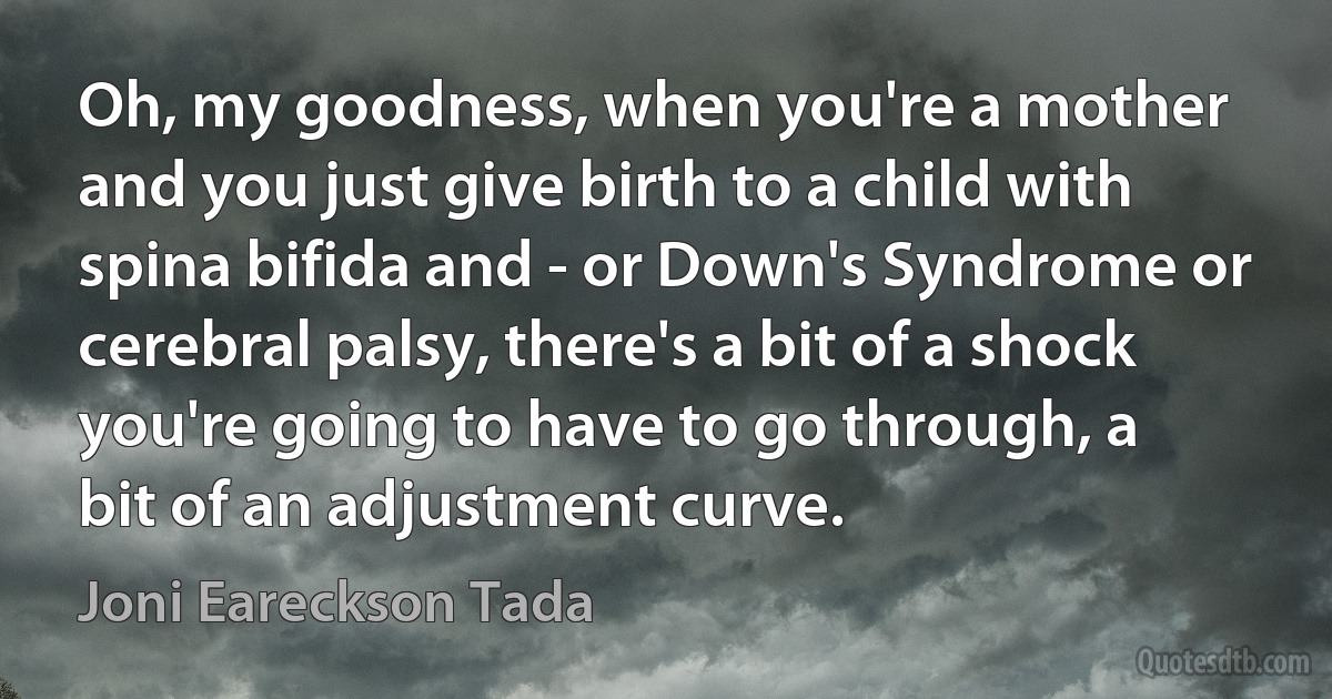 Oh, my goodness, when you're a mother and you just give birth to a child with spina bifida and - or Down's Syndrome or cerebral palsy, there's a bit of a shock you're going to have to go through, a bit of an adjustment curve. (Joni Eareckson Tada)