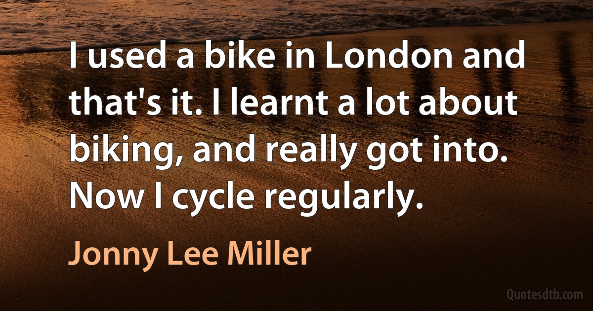 I used a bike in London and that's it. I learnt a lot about biking, and really got into. Now I cycle regularly. (Jonny Lee Miller)