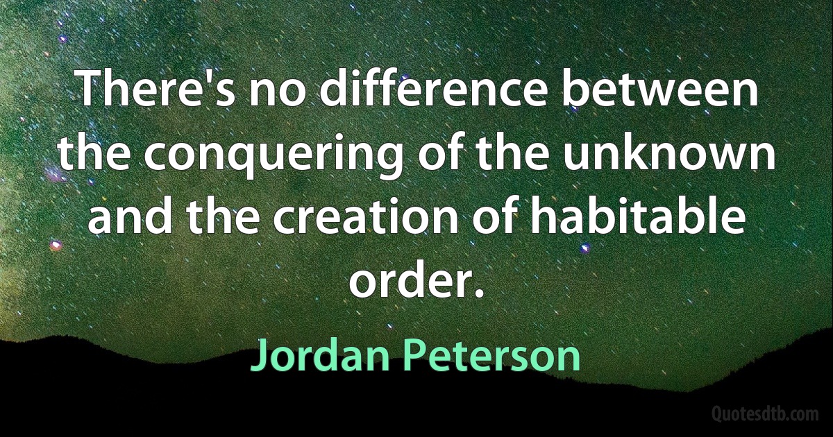 There's no difference between the conquering of the unknown and the creation of habitable order. (Jordan Peterson)