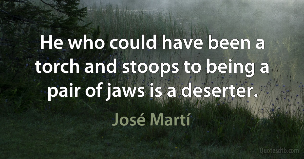 He who could have been a torch and stoops to being a pair of jaws is a deserter. (José Martí)