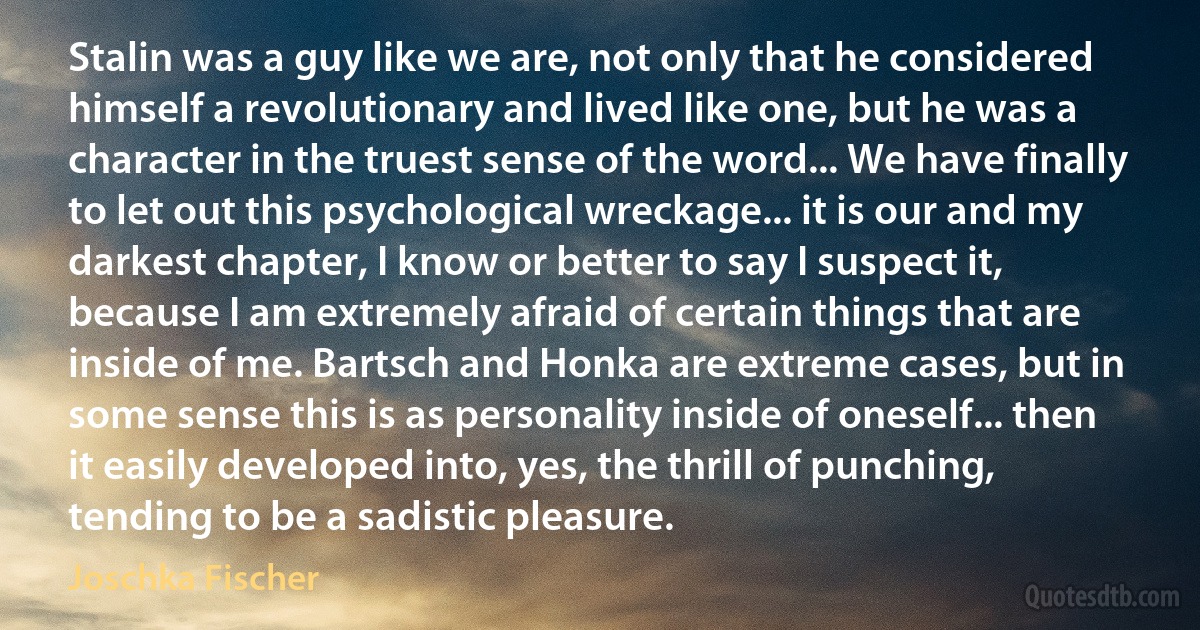 Stalin was a guy like we are, not only that he considered himself a revolutionary and lived like one, but he was a character in the truest sense of the word... We have finally to let out this psychological wreckage... it is our and my darkest chapter, I know or better to say I suspect it, because I am extremely afraid of certain things that are inside of me. Bartsch and Honka are extreme cases, but in some sense this is as personality inside of oneself... then it easily developed into, yes, the thrill of punching, tending to be a sadistic pleasure. (Joschka Fischer)