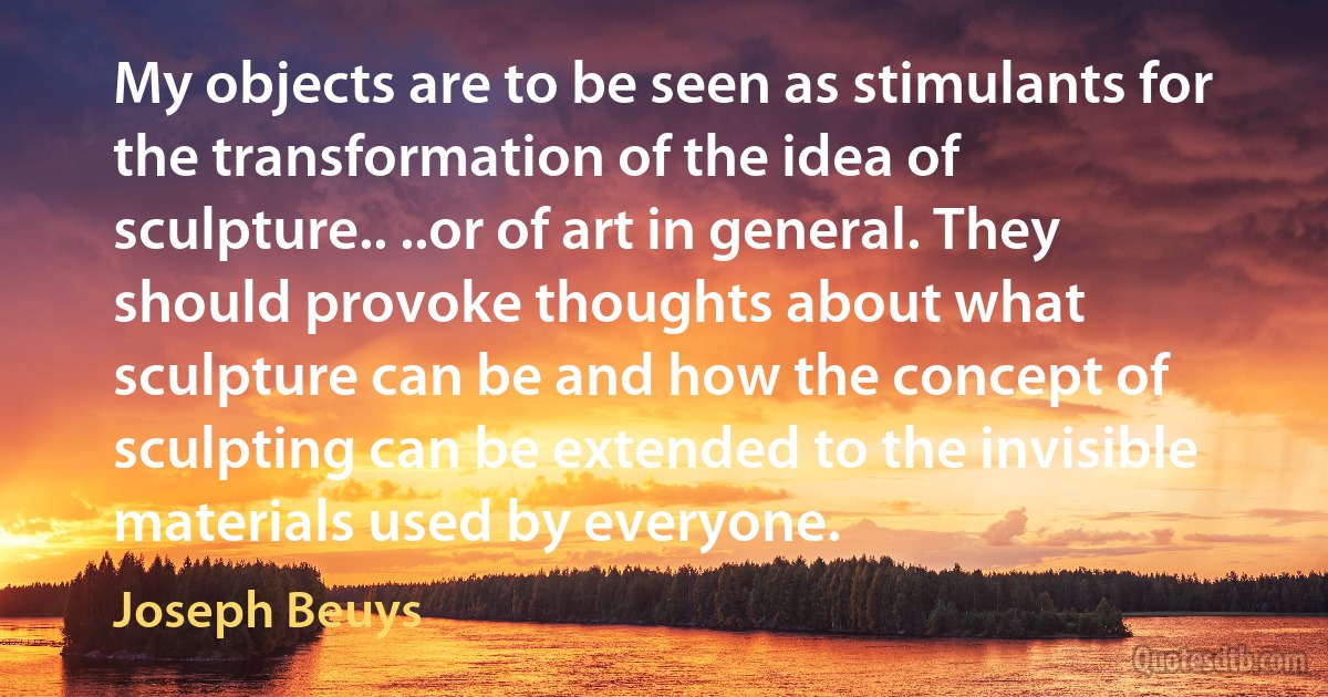 My objects are to be seen as stimulants for the transformation of the idea of sculpture.. ..or of art in general. They should provoke thoughts about what sculpture can be and how the concept of sculpting can be extended to the invisible materials used by everyone. (Joseph Beuys)