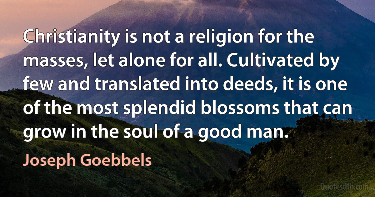 Christianity is not a religion for the masses, let alone for all. Cultivated by few and translated into deeds, it is one of the most splendid blossoms that can grow in the soul of a good man. (Joseph Goebbels)