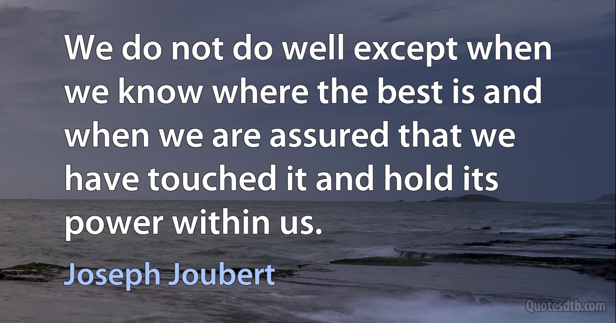 We do not do well except when we know where the best is and when we are assured that we have touched it and hold its power within us. (Joseph Joubert)