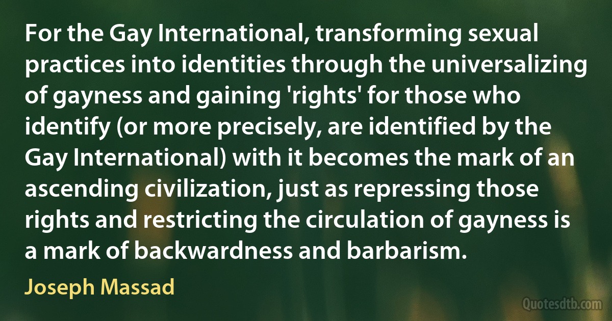 For the Gay International, transforming sexual practices into identities through the universalizing of gayness and gaining 'rights' for those who identify (or more precisely, are identified by the Gay International) with it becomes the mark of an ascending civilization, just as repressing those rights and restricting the circulation of gayness is a mark of backwardness and barbarism. (Joseph Massad)