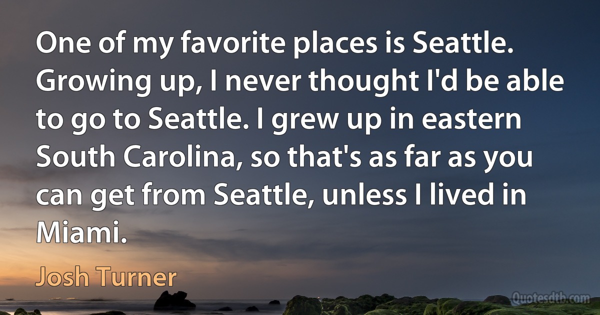 One of my favorite places is Seattle. Growing up, I never thought I'd be able to go to Seattle. I grew up in eastern South Carolina, so that's as far as you can get from Seattle, unless I lived in Miami. (Josh Turner)