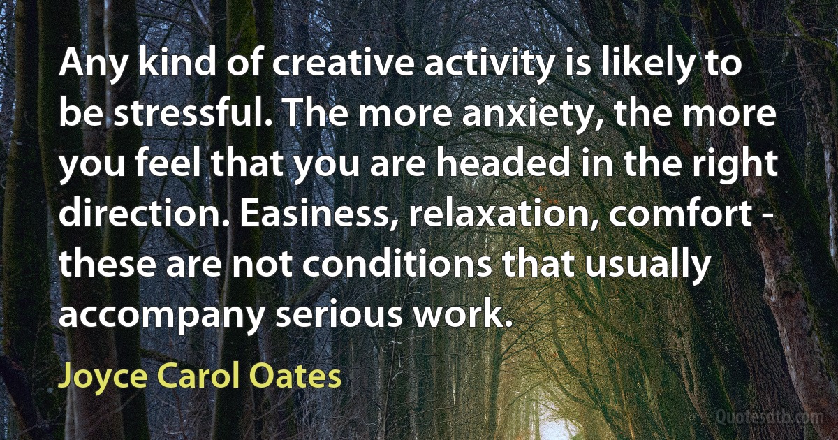 Any kind of creative activity is likely to be stressful. The more anxiety, the more you feel that you are headed in the right direction. Easiness, relaxation, comfort - these are not conditions that usually accompany serious work. (Joyce Carol Oates)