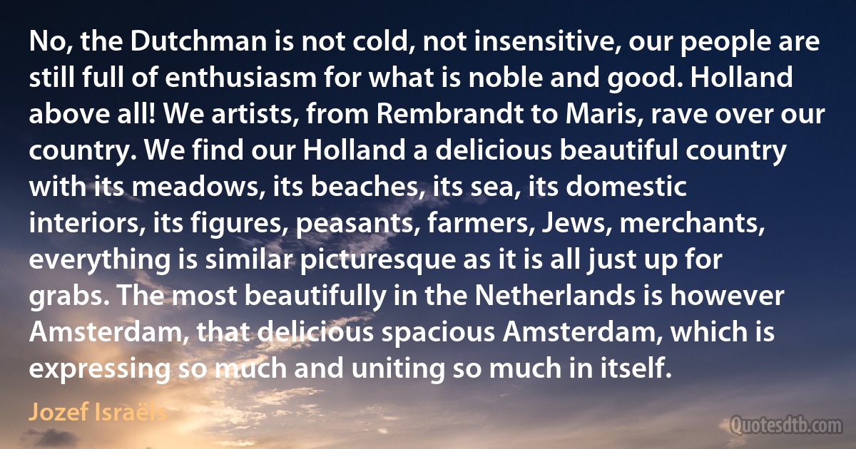 No, the Dutchman is not cold, not insensitive, our people are still full of enthusiasm for what is noble and good. Holland above all! We artists, from Rembrandt to Maris, rave over our country. We find our Holland a delicious beautiful country with its meadows, its beaches, its sea, its domestic interiors, its figures, peasants, farmers, Jews, merchants, everything is similar picturesque as it is all just up for grabs. The most beautifully in the Netherlands is however Amsterdam, that delicious spacious Amsterdam, which is expressing so much and uniting so much in itself. (Jozef Israëls)