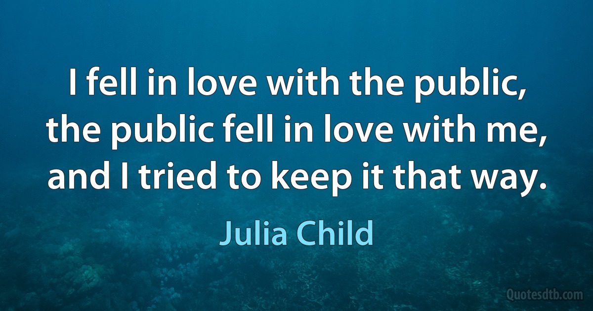 I fell in love with the public, the public fell in love with me, and I tried to keep it that way. (Julia Child)