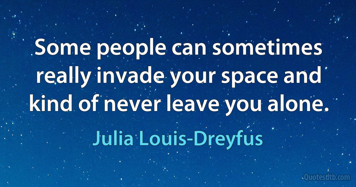 Some people can sometimes really invade your space and kind of never leave you alone. (Julia Louis-Dreyfus)