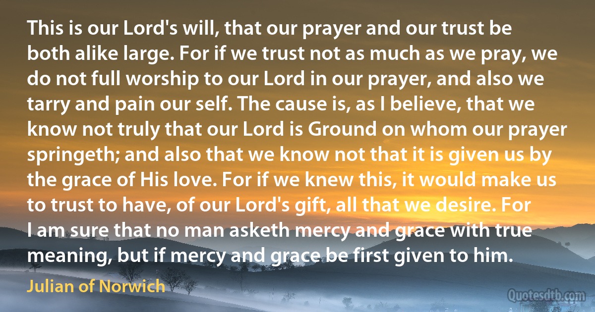 This is our Lord's will, that our prayer and our trust be both alike large. For if we trust not as much as we pray, we do not full worship to our Lord in our prayer, and also we tarry and pain our self. The cause is, as I believe, that we know not truly that our Lord is Ground on whom our prayer springeth; and also that we know not that it is given us by the grace of His love. For if we knew this, it would make us to trust to have, of our Lord's gift, all that we desire. For I am sure that no man asketh mercy and grace with true meaning, but if mercy and grace be first given to him. (Julian of Norwich)