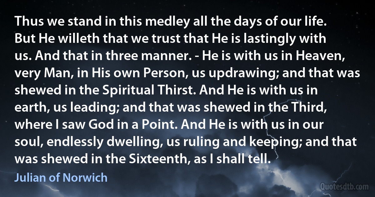 Thus we stand in this medley all the days of our life. But He willeth that we trust that He is lastingly with us. And that in three manner. - He is with us in Heaven, very Man, in His own Person, us updrawing; and that was shewed in the Spiritual Thirst. And He is with us in earth, us leading; and that was shewed in the Third, where I saw God in a Point. And He is with us in our soul, endlessly dwelling, us ruling and keeping; and that was shewed in the Sixteenth, as I shall tell. (Julian of Norwich)