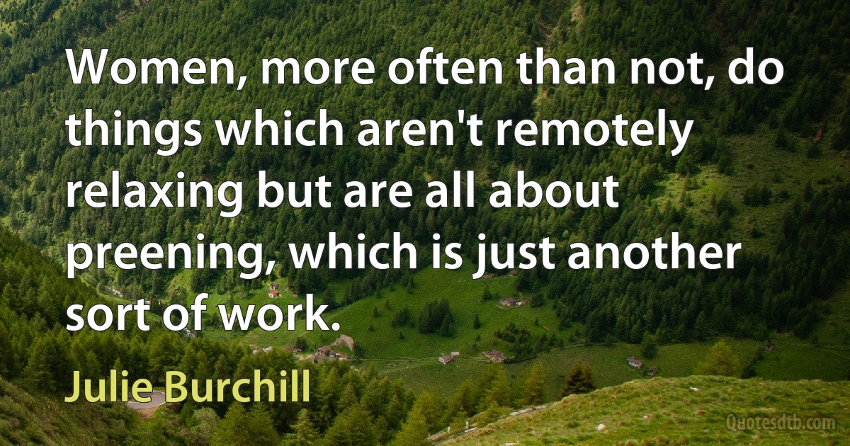 Women, more often than not, do things which aren't remotely relaxing but are all about preening, which is just another sort of work. (Julie Burchill)