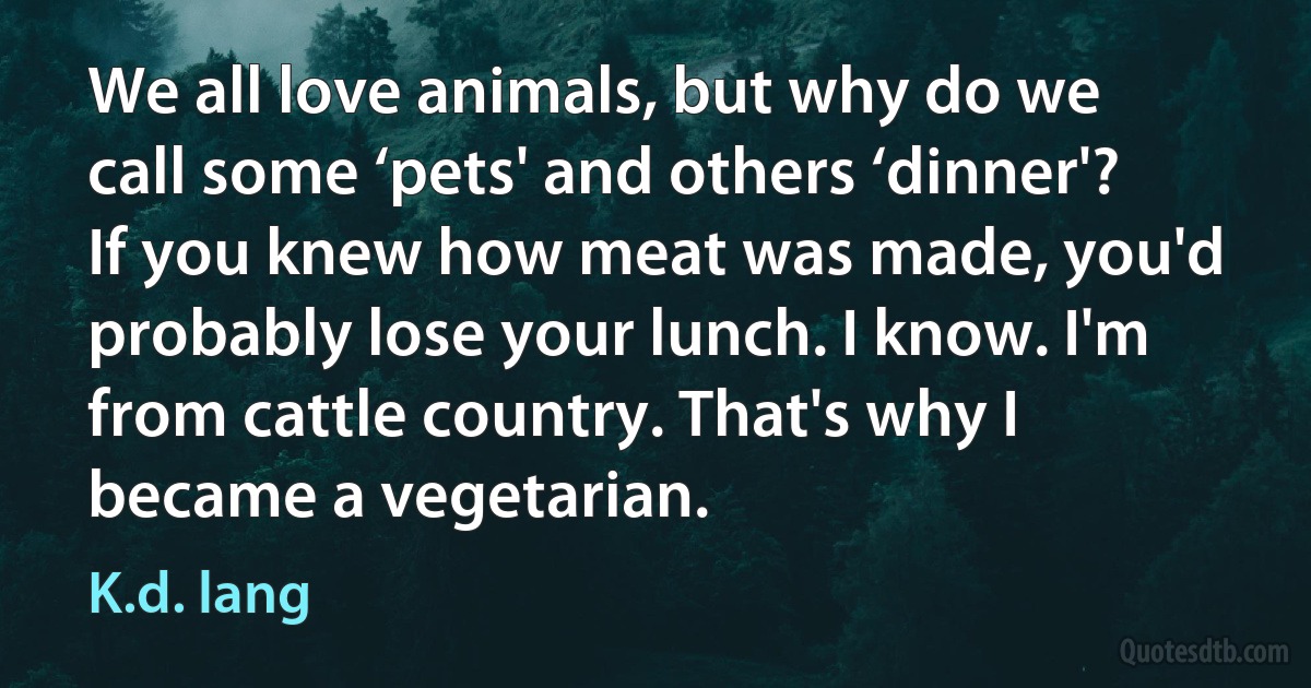 We all love animals, but why do we call some ‘pets' and others ‘dinner'? If you knew how meat was made, you'd probably lose your lunch. I know. I'm from cattle country. That's why I became a vegetarian. (K.d. lang)