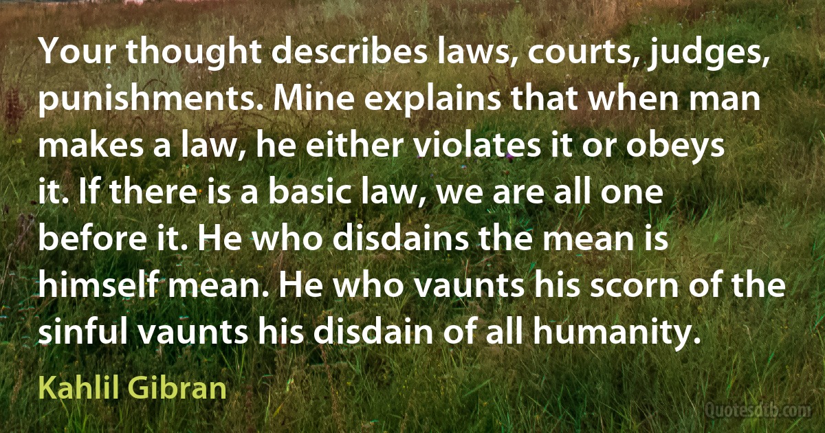 Your thought describes laws, courts, judges, punishments. Mine explains that when man makes a law, he either violates it or obeys it. If there is a basic law, we are all one before it. He who disdains the mean is himself mean. He who vaunts his scorn of the sinful vaunts his disdain of all humanity. (Kahlil Gibran)