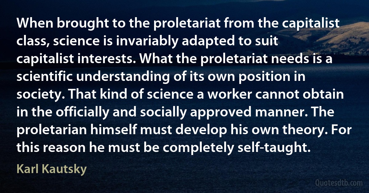 When brought to the proletariat from the capitalist class, science is invariably adapted to suit capitalist interests. What the proletariat needs is a scientific understanding of its own position in society. That kind of science a worker cannot obtain in the officially and socially approved manner. The proletarian himself must develop his own theory. For this reason he must be completely self-taught. (Karl Kautsky)