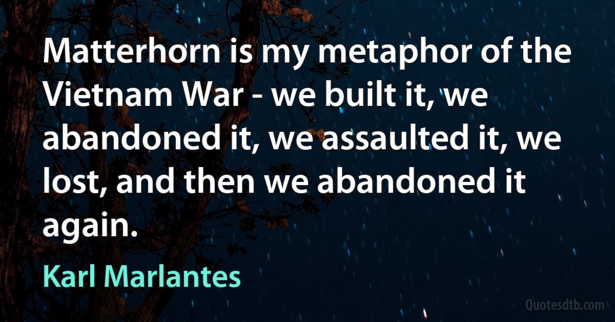 Matterhorn is my metaphor of the Vietnam War - we built it, we abandoned it, we assaulted it, we lost, and then we abandoned it again. (Karl Marlantes)