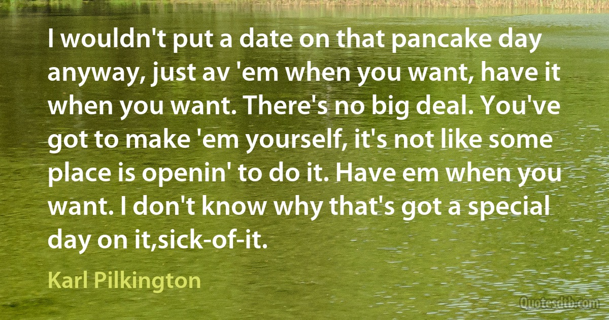 I wouldn't put a date on that pancake day anyway, just av 'em when you want, have it when you want. There's no big deal. You've got to make 'em yourself, it's not like some place is openin' to do it. Have em when you want. I don't know why that's got a special day on it,sick-of-it. (Karl Pilkington)