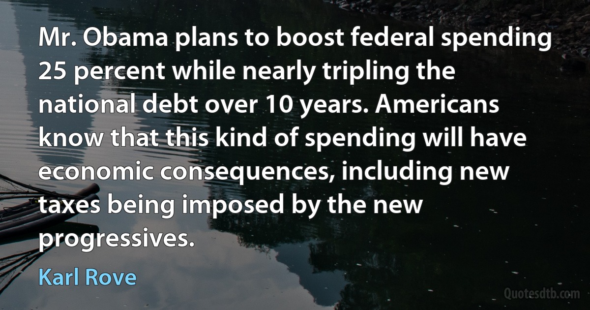 Mr. Obama plans to boost federal spending 25 percent while nearly tripling the national debt over 10 years. Americans know that this kind of spending will have economic consequences, including new taxes being imposed by the new progressives. (Karl Rove)