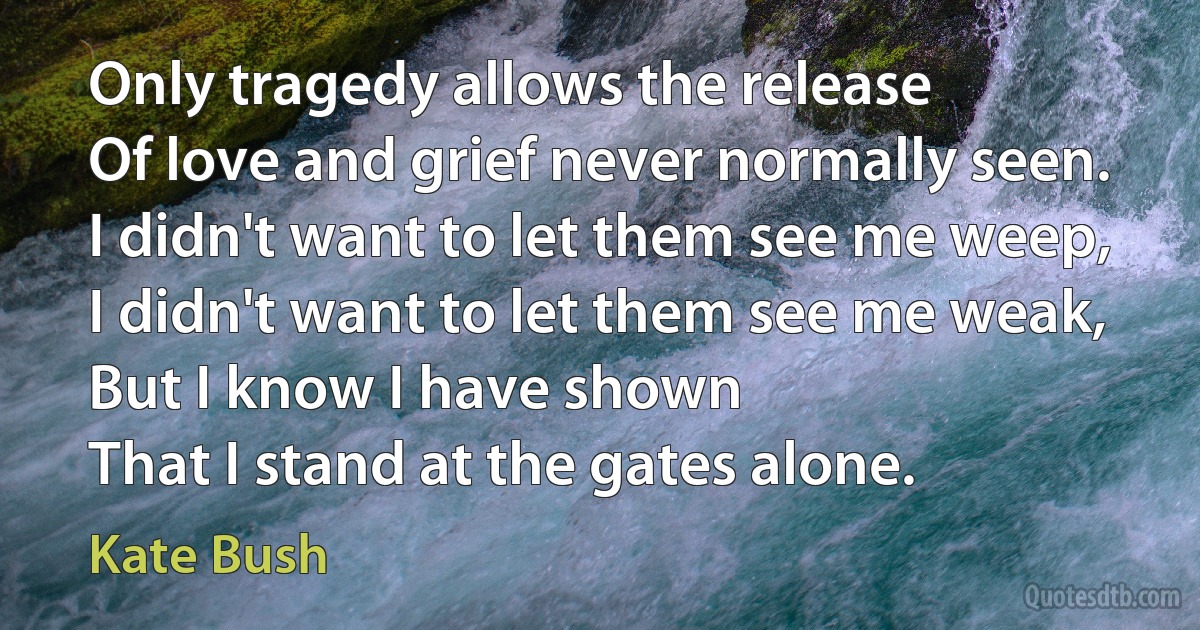 Only tragedy allows the release
Of love and grief never normally seen.
I didn't want to let them see me weep,
I didn't want to let them see me weak,
But I know I have shown
That I stand at the gates alone. (Kate Bush)