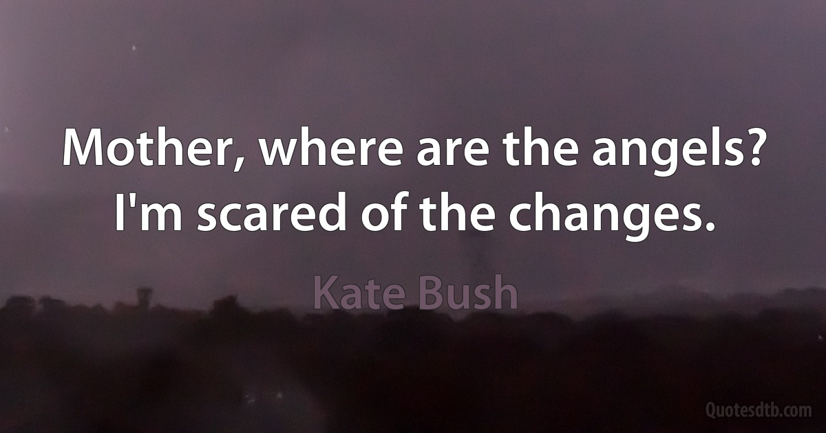 Mother, where are the angels? I'm scared of the changes. (Kate Bush)