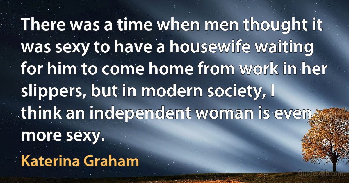 There was a time when men thought it was sexy to have a housewife waiting for him to come home from work in her slippers, but in modern society, I think an independent woman is even more sexy. (Katerina Graham)