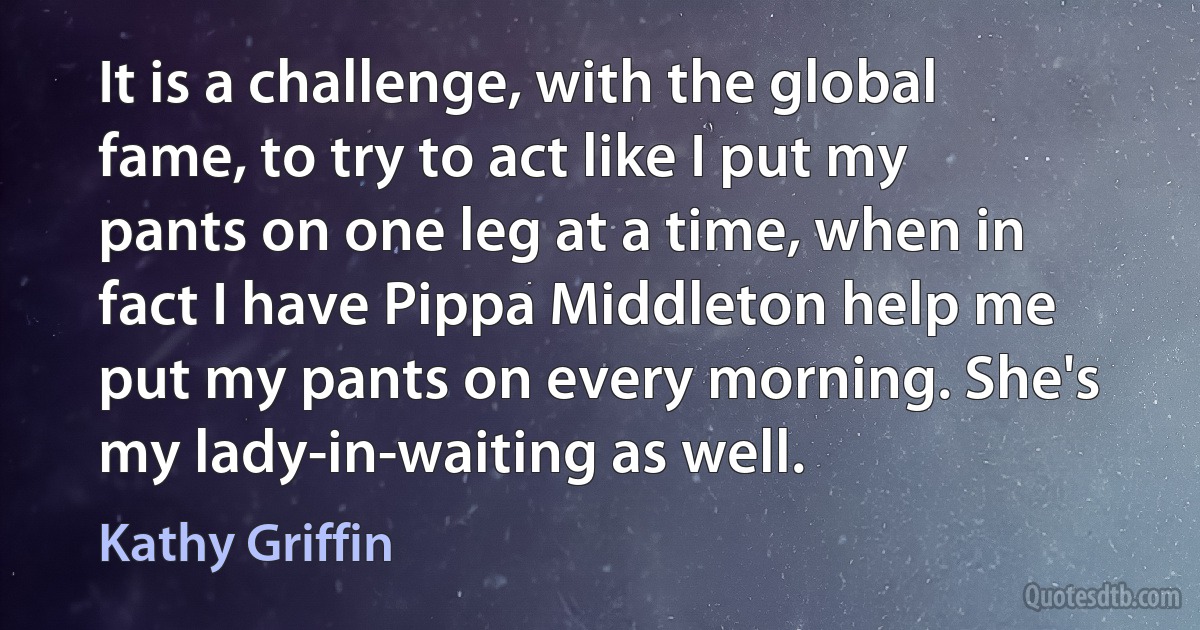 It is a challenge, with the global fame, to try to act like I put my pants on one leg at a time, when in fact I have Pippa Middleton help me put my pants on every morning. She's my lady-in-waiting as well. (Kathy Griffin)