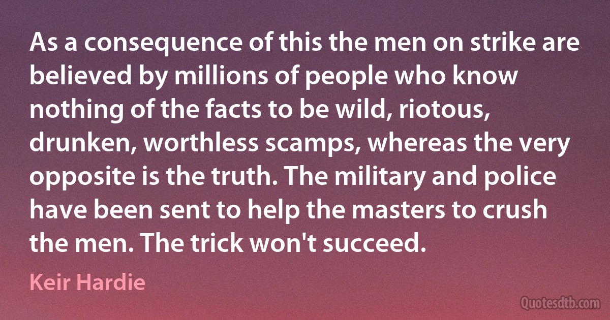 As a consequence of this the men on strike are believed by millions of people who know nothing of the facts to be wild, riotous, drunken, worthless scamps, whereas the very opposite is the truth. The military and police have been sent to help the masters to crush the men. The trick won't succeed. (Keir Hardie)