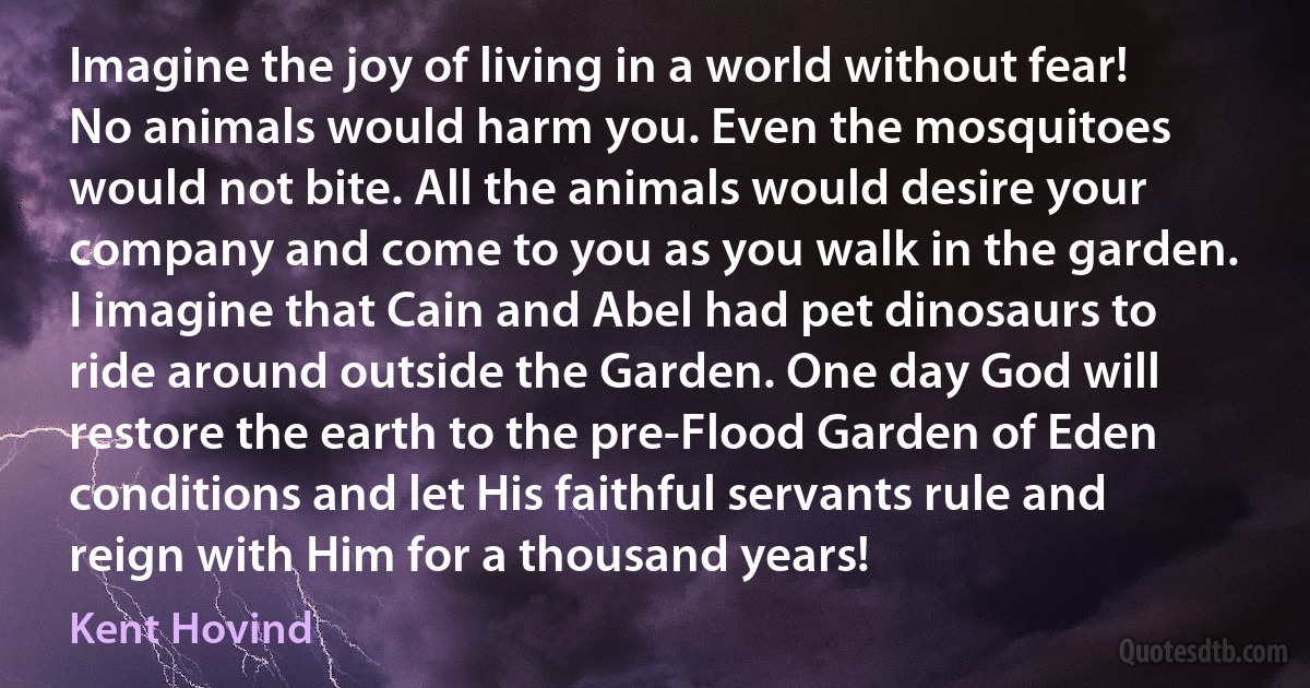 Imagine the joy of living in a world without fear! No animals would harm you. Even the mosquitoes would not bite. All the animals would desire your company and come to you as you walk in the garden. I imagine that Cain and Abel had pet dinosaurs to ride around outside the Garden. One day God will restore the earth to the pre-Flood Garden of Eden conditions and let His faithful servants rule and reign with Him for a thousand years! (Kent Hovind)