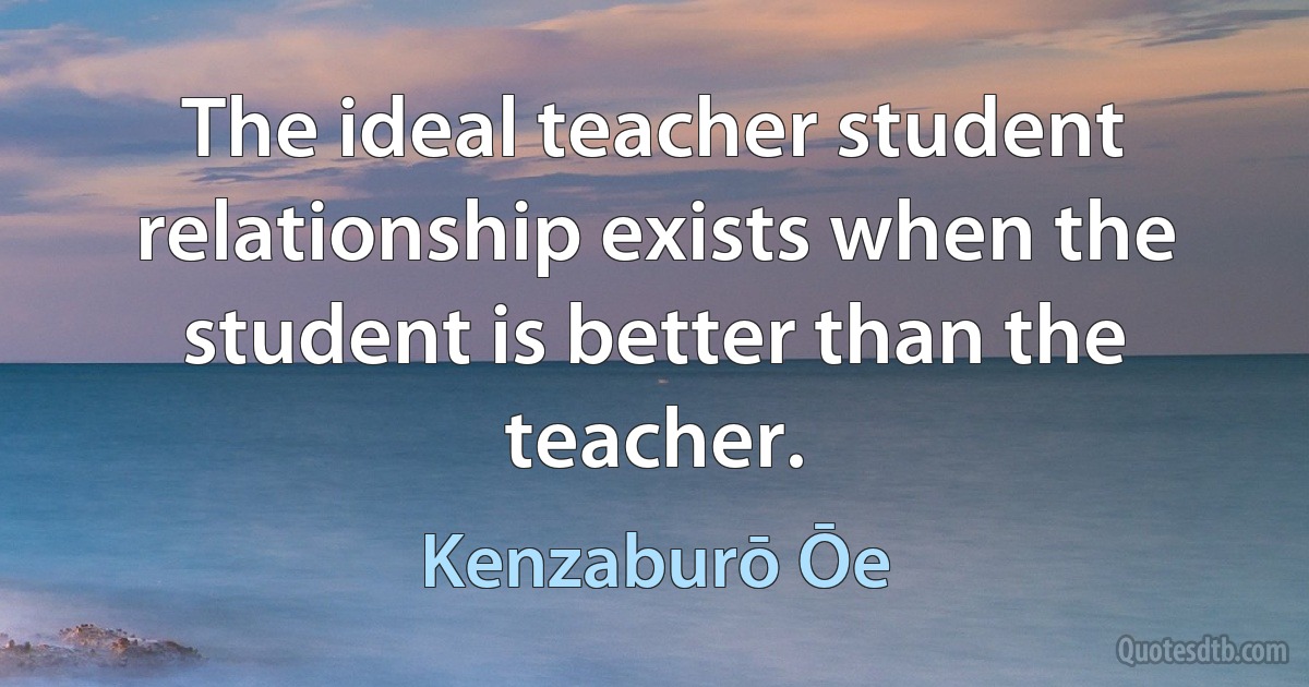 The ideal teacher student relationship exists when the student is better than the teacher. (Kenzaburō Ōe)