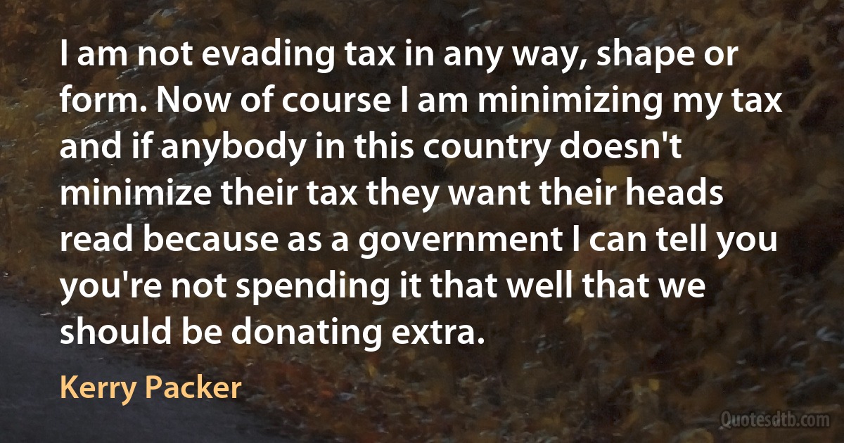 I am not evading tax in any way, shape or form. Now of course I am minimizing my tax and if anybody in this country doesn't minimize their tax they want their heads read because as a government I can tell you you're not spending it that well that we should be donating extra. (Kerry Packer)