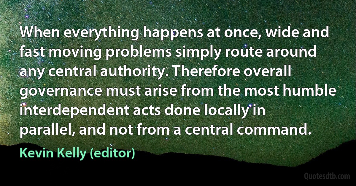 When everything happens at once, wide and fast moving problems simply route around any central authority. Therefore overall governance must arise from the most humble interdependent acts done locally in parallel, and not from a central command. (Kevin Kelly (editor))